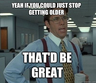 Yeah if you could just stop getting older That'd be great - Yeah if you could just stop getting older That'd be great  Bill Lumbergh