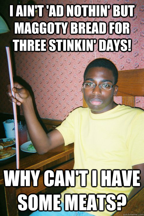 I ain't 'ad nothin' but maggoty bread for three stinkin' days!  why can't i have some meats? - I ain't 'ad nothin' but maggoty bread for three stinkin' days!  why can't i have some meats?  yuck