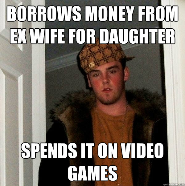 BORROWS MONEY FROM EX WIFE FOR DAUGHTER SPENDS IT ON VIDEO GAMES  Scumbag Steve