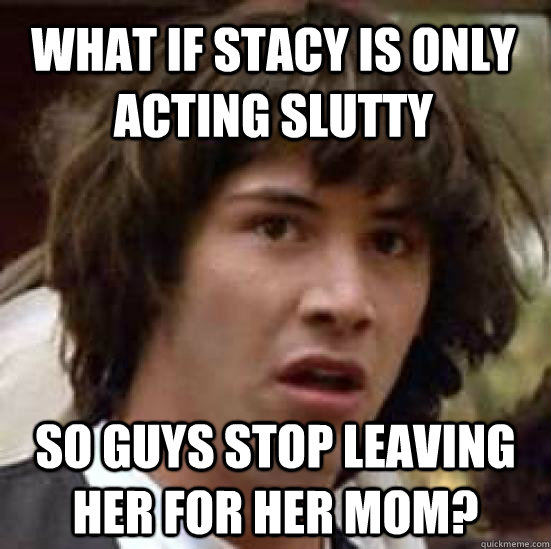 What if Stacy is only acting slutty So Guys stop leaving her for her mom?  conspiracy keanu