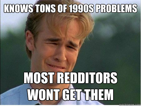 Knows tons of 1990s problems most redditors
wont get them  1990s Problems