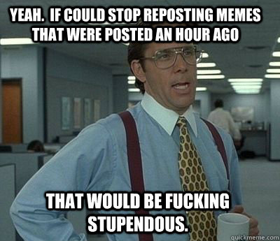 yeah.  if could stop reposting memes that were posted an hour ago that would be fucking stupendous.  Bill Lumbergh