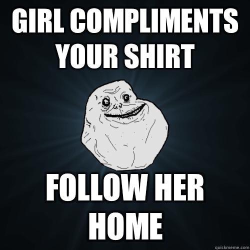 Girl compliments your shirt follow her home  Forever Alone