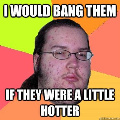 I would bang them if they were a little hotter  Butthurt Dweller