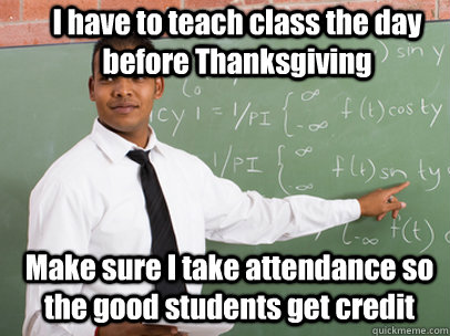 I have to teach class the day before Thanksgiving Make sure I take attendance so the good students get credit  Good Guy Teacher