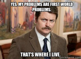 Yes, my problems are first world problems.

 That's where I live. - Yes, my problems are first world problems.

 That's where I live.  Ron Swanson
