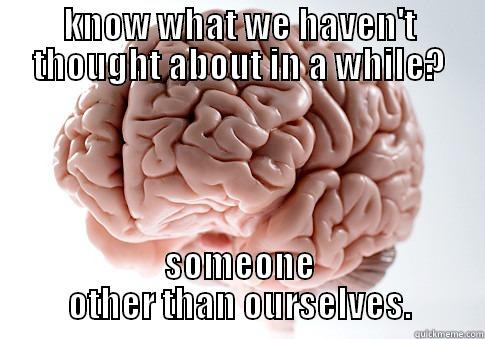 KNOW WHAT WE HAVEN'T THOUGHT ABOUT IN A WHILE? SOMEONE OTHER THAN OURSELVES. Scumbag Brain