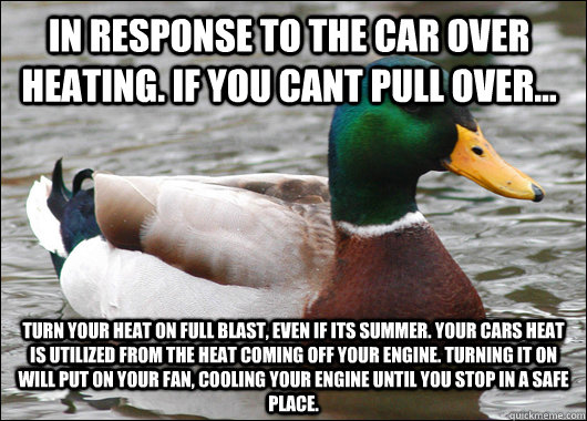 In response to the car over heating. If you cant pull over... Turn your heat on full blast, even if its summer. Your cars heat is utilized from the heat coming off your engine. Turning it on will put on your fan, cooling your engine until you stop in a sa - In response to the car over heating. If you cant pull over... Turn your heat on full blast, even if its summer. Your cars heat is utilized from the heat coming off your engine. Turning it on will put on your fan, cooling your engine until you stop in a sa  Actual Advice Mallard