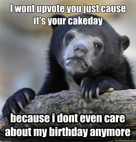 I wont upvote you just cause it's your cakeday because i dont even care about my birthday anymore   Confession Bear