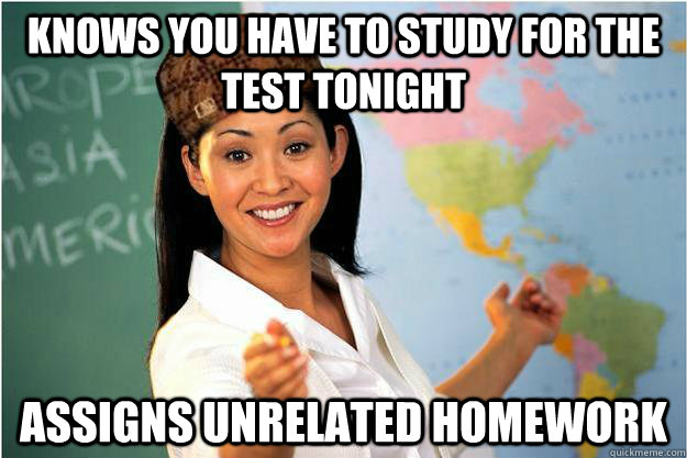 Knows you have to study for the test tonight assigns unrelated homework  Scumbag Teacher