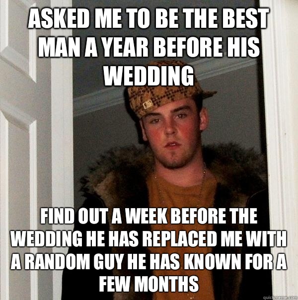 Asked me to be the best man a year before his wedding Find out a week before the wedding he has replaced me with a random guy he has known for a few months - Asked me to be the best man a year before his wedding Find out a week before the wedding he has replaced me with a random guy he has known for a few months  Scumbag Steve