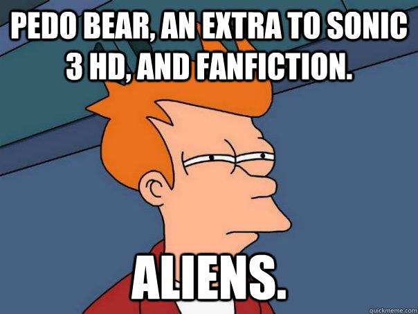 Pedo bear, an extra to sonic 3 hd, and fanfiction. Aliens.  Futurama Fry