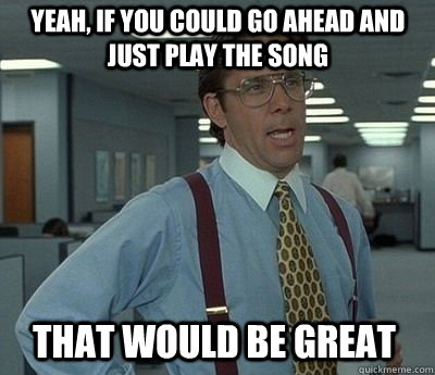 Yeah, if you could go ahead and just play the song That would be great  Bill Lumbergh