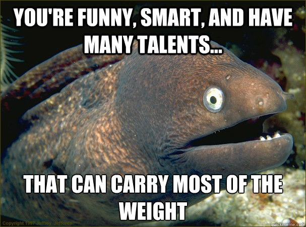 You're funny, smart, and have many talents... That can carry most of the weight  Bad Joke Eel