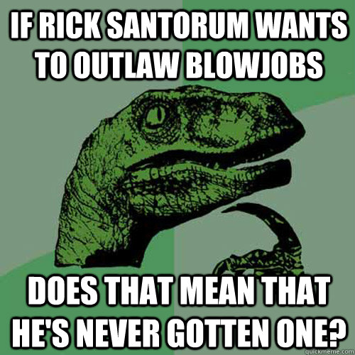 If rick santorum wants to outlaw blowjobs does that mean that he's never gotten one?  Philosoraptor