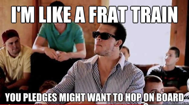 i'm like a frat train you pledges might want to hop on board  