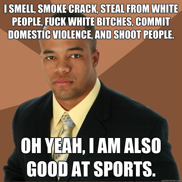 I smell, smoke crack, steal from white people, fuck white bitches, commit domestic violence, and shoot people. Oh yeah, I am also good at sports. - I smell, smoke crack, steal from white people, fuck white bitches, commit domestic violence, and shoot people. Oh yeah, I am also good at sports.  Successful Black Man