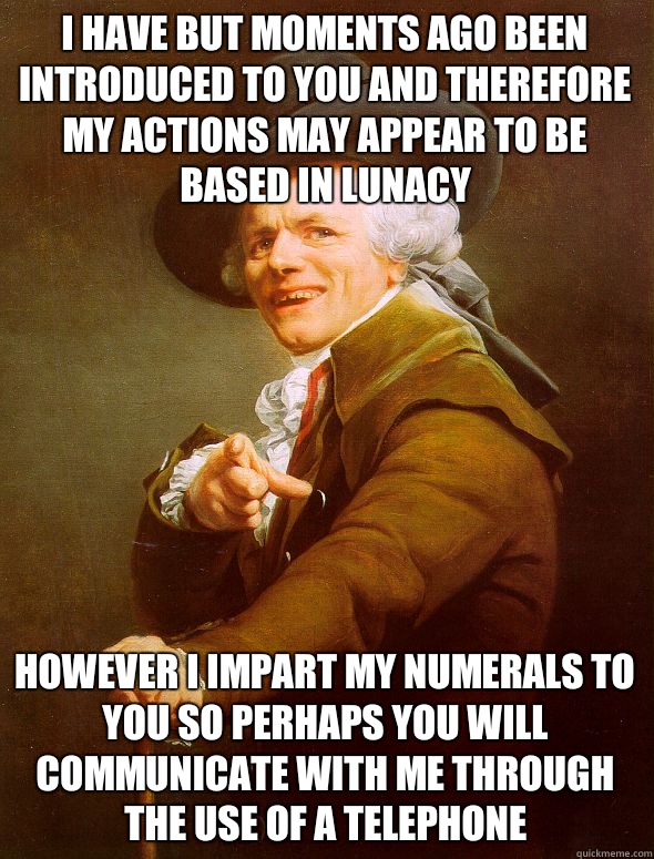 I have but moments ago been introduced to you and therefore my actions may appear to be based in lunacy However I impart my numerals to you so perhaps you will communicate with me through the use of a telephone  Joseph Ducreux