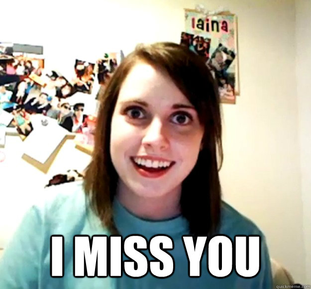  I miss you -  I miss you  Overly Attached Girlfriend