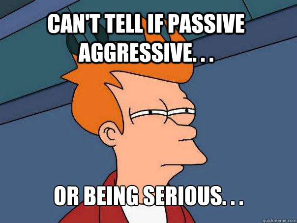 Can't tell if passive aggressive. . . Or being serious. . .  Futurama Fry