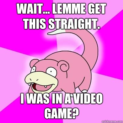 Wait... Lemme get this straight. I was in a video game?  Slowpoke