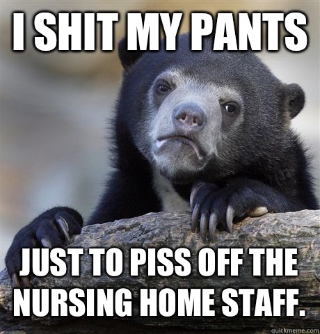 I shit my pants just to piss off the nursing home staff.  - I shit my pants just to piss off the nursing home staff.   Confession Bear