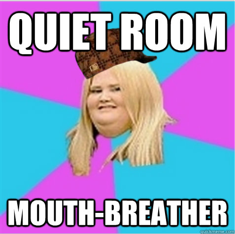 Quiet room mouth-breather  scumbag fat girl