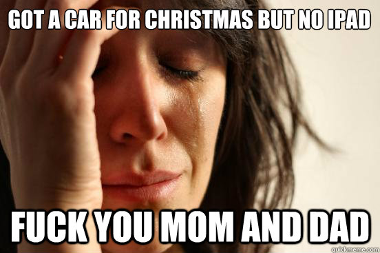 got a car for christmas but no ipad fuck you mom and dad  First World Problems