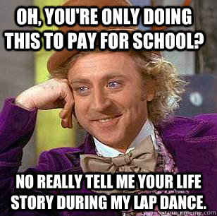 Oh, you're only doing this to pay for school? No really tell me your life story during my lap dance.  Condescending Wonka