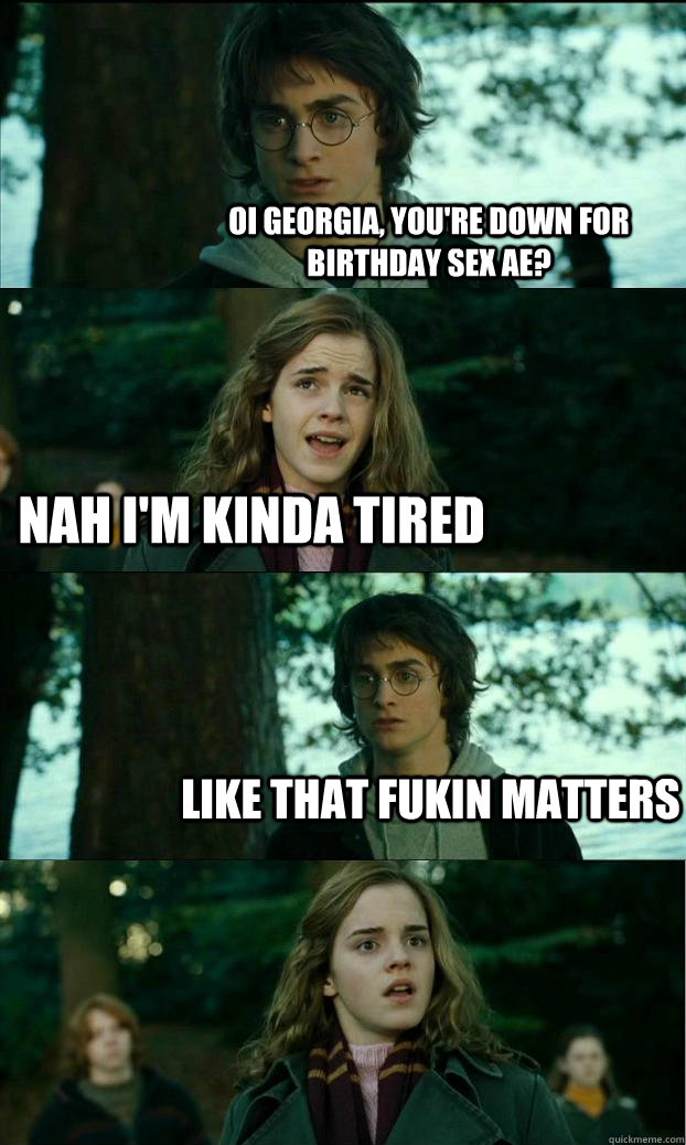 Oi georgia, you're down for birthday sex ae? nah i'm kinda tired like that fukin matters  Horny Harry