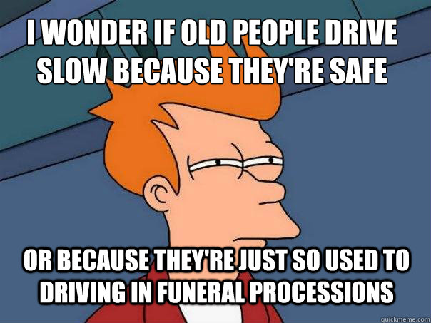 i wonder if old people drive slow because they're safe or because they're just so used to driving in funeral processions  Futurama Fry