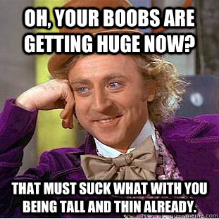 Oh, your boobs are getting huge now? That must suck what with you being tall and thin already.  Condescending Wonka