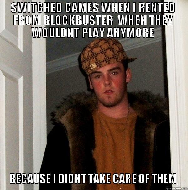 SWITCHED GAMES WHEN I RENTED FROM BLOCKBUSTER  WHEN THEY WOULDNT PLAY ANYMORE BECAUSE I DIDNT TAKE CARE OF THEM Scumbag Steve