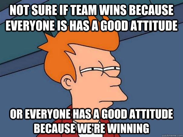 not sure if team wins because everyone is has a good attitude or everyone has a good attitude because we're winning - not sure if team wins because everyone is has a good attitude or everyone has a good attitude because we're winning  Futurama Fry