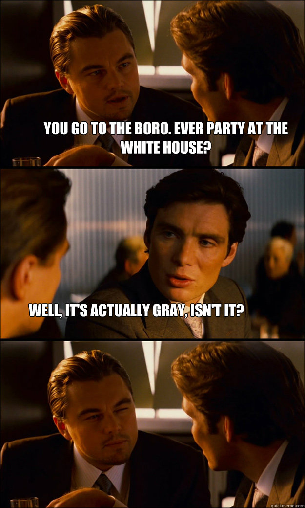 You go to the Boro. Ever party at the White House? Well, it's actually gray, isn't it? - You go to the Boro. Ever party at the White House? Well, it's actually gray, isn't it?  Inception