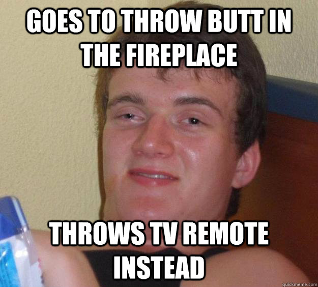 Goes to throw butt in the fireplace Throws TV remote instead  10 Guy