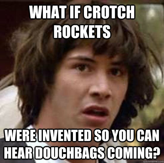 What if crotch rockets were invented so you can hear douchbags coming?  conspiracy keanu