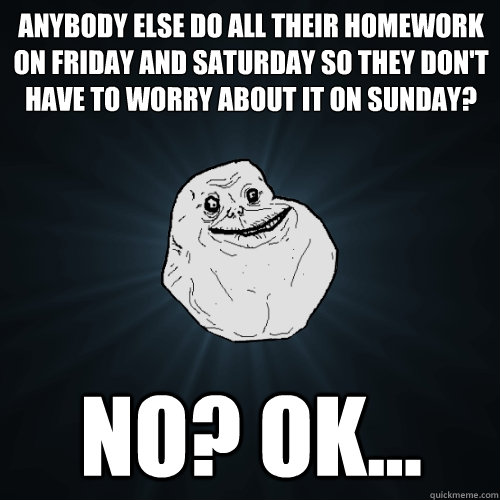 ANybody else do all their homework on friday and saturday so they don't have to worry about it on sunday? no? ok...  Forever Alone