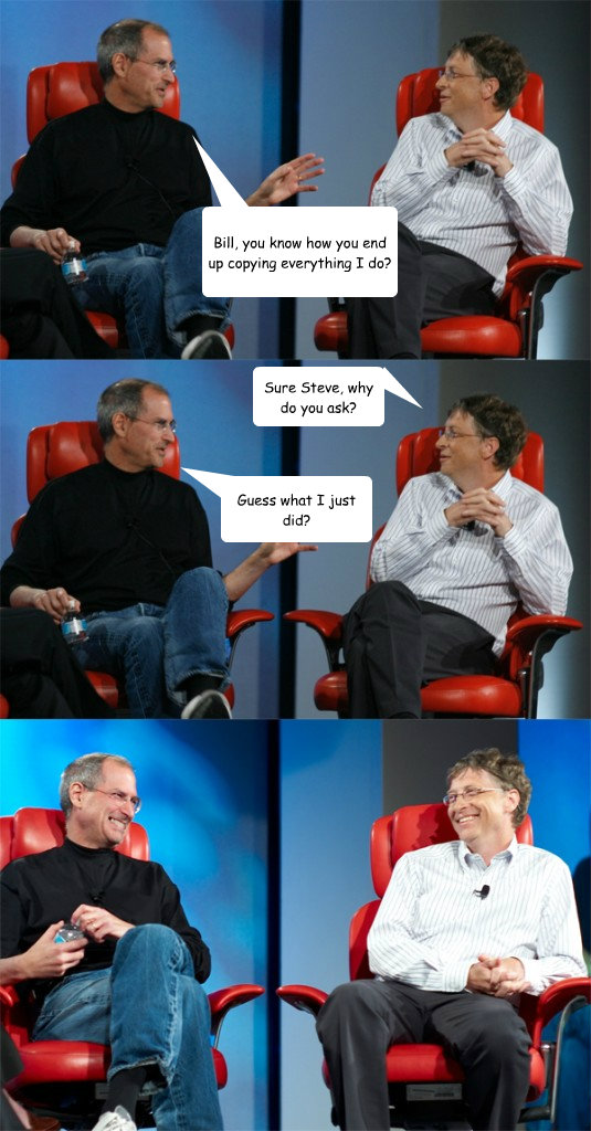 Bill, you know how you end up copying everything I do? Sure Steve, why do you ask? Guess what I just did? - Bill, you know how you end up copying everything I do? Sure Steve, why do you ask? Guess what I just did?  Steve Jobs vs Bill Gates