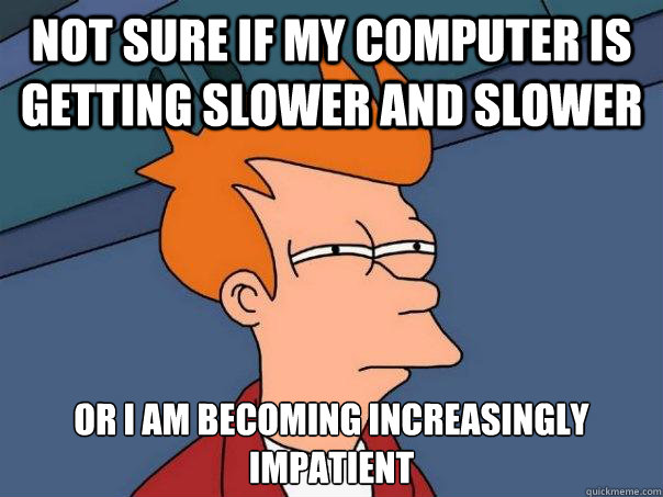 not sure if my computer is getting slower and slower or I am becoming increasingly impatient - not sure if my computer is getting slower and slower or I am becoming increasingly impatient  Futurama Fry