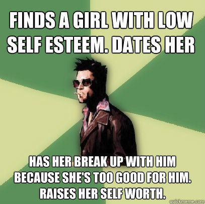 Finds a girl with low self esteem. Dates her Has her break up with him because she's too good for him. Raises her self worth.  Helpful Tyler Durden