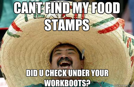 cant find my food stamps did u check under your workboots?  Merry mexican