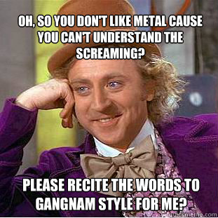 oh, so you don't like metal cause you can't understand the screaming? please recite the words to Gangnam style for me?  Willy Wonka Meme