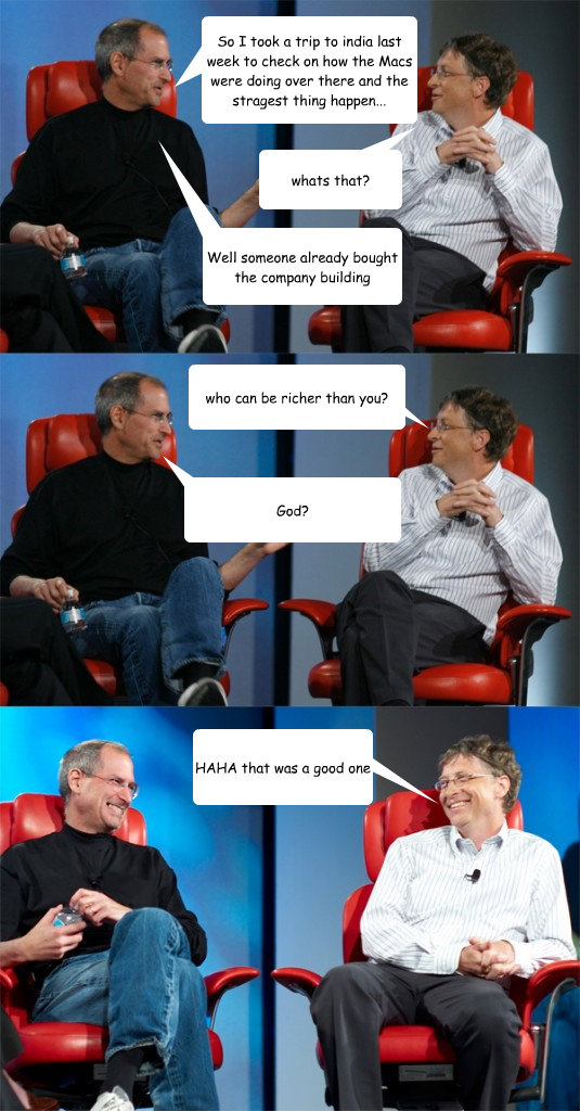 So I took a trip to india last week to check on how the Macs were doing over there and the stragest thing happen... whats that? Well someone already bought the company building who can be richer than you? God? HAHA that was a good one  Steve Jobs vs Bill Gates