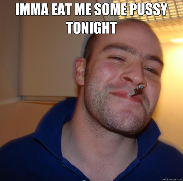 IMMA EAT ME SOME PUSSY TONIGHT   Good Guy Greg 