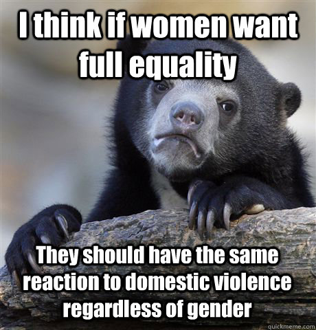 I think if women want full equality They should have the same reaction to domestic violence regardless of gender - I think if women want full equality They should have the same reaction to domestic violence regardless of gender  Confession Bear