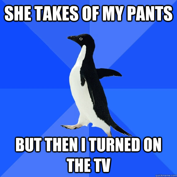 she takes of my pants but then i turned on the tv  Socially Awkward Penguin