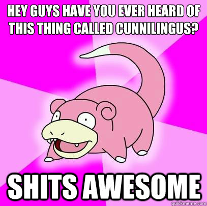 Hey GUYS HAVE YOU EVER HEARD OF THIS THING CALLED CUNNILINGUS?  SHITS AWESOME  Slowpoke