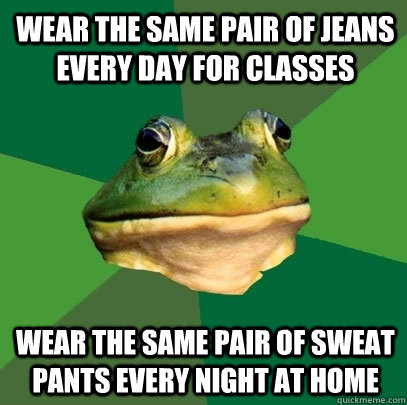 Wear the same pair of jeans every day for classes Wear the same pair of sweat pants every night at home - Wear the same pair of jeans every day for classes Wear the same pair of sweat pants every night at home  Foul Bachelor Frog