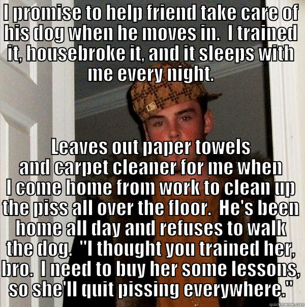 The dog doesn't need the training. - I PROMISE TO HELP FRIEND TAKE CARE OF HIS DOG WHEN HE MOVES IN.  I TRAINED IT, HOUSEBROKE IT, AND IT SLEEPS WITH ME EVERY NIGHT. LEAVES OUT PAPER TOWELS AND CARPET CLEANER FOR ME WHEN I COME HOME FROM WORK TO CLEAN UP THE PISS ALL OVER THE FLOOR.  HE'S BEEN HOME ALL DAY AND REFUSES TO WALK THE DOG.  